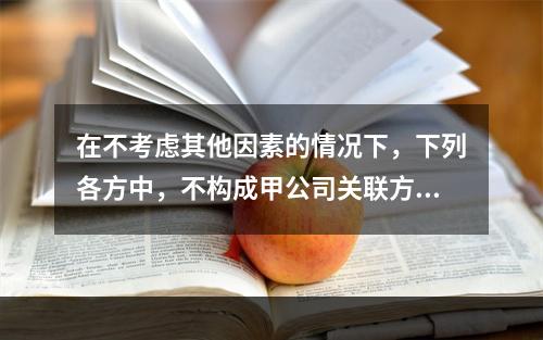 在不考虑其他因素的情况下，下列各方中，不构成甲公司关联方的是