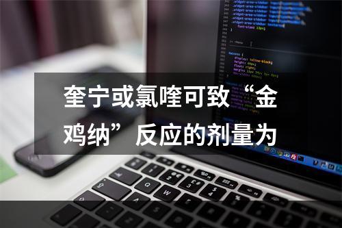 奎宁或氯喹可致“金鸡纳”反应的剂量为