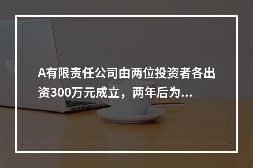 A有限责任公司由两位投资者各出资300万元成立，两年后为了扩