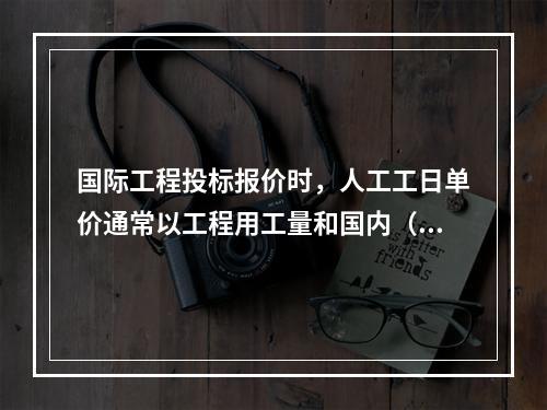 国际工程投标报价时，人工工日单价通常以工程用工量和国内（当地