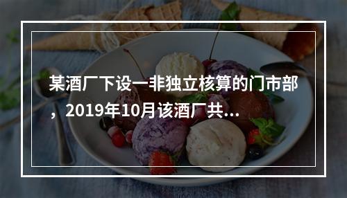 某酒厂下设一非独立核算的门市部，2019年10月该酒厂共生产