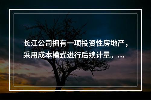 长江公司拥有一项投资性房地产，采用成本模式进行后续计量。20