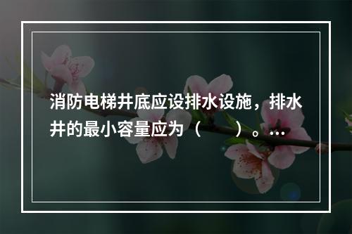 消防电梯井底应设排水设施，排水井的最小容量应为（　　）。[