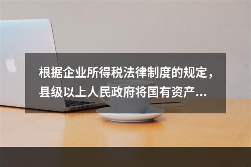 根据企业所得税法律制度的规定，县级以上人民政府将国有资产无偿