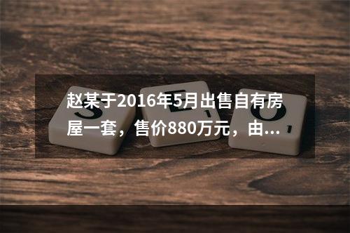 赵某于2016年5月出售自有房屋一套，售价880万元，由于销