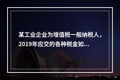 某工业企业为增值税一般纳税人，2019年应交的各种税金如下：