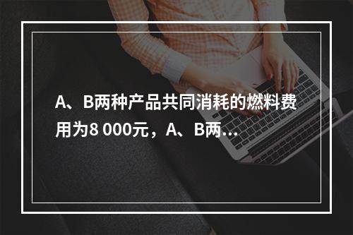 A、B两种产品共同消耗的燃料费用为8 000元，A、B两种产