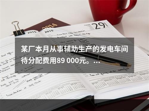 某厂本月从事辅助生产的发电车间待分配费用89 000元。本月