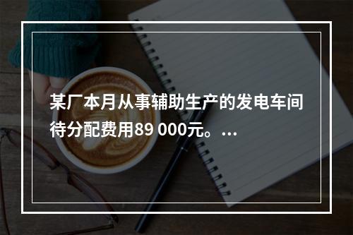 某厂本月从事辅助生产的发电车间待分配费用89 000元。本月