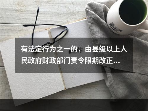 有法定行为之一的，由县级以上人民政府财政部门责令限期改正，可