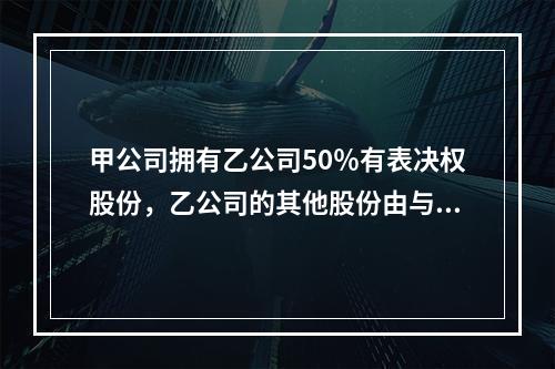 甲公司拥有乙公司50％有表决权股份，乙公司的其他股份由与甲公