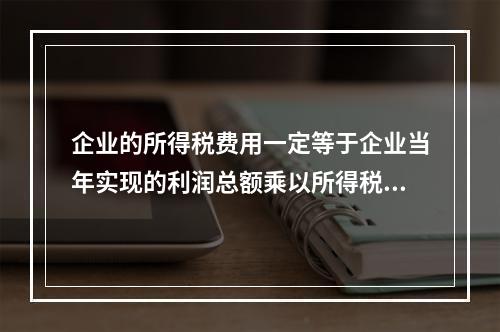 企业的所得税费用一定等于企业当年实现的利润总额乘以所得税税率