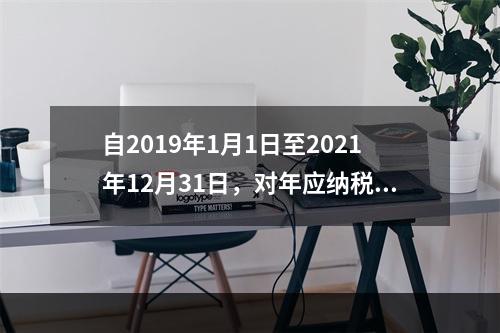 自2019年1月1日至2021年12月31日，对年应纳税所得