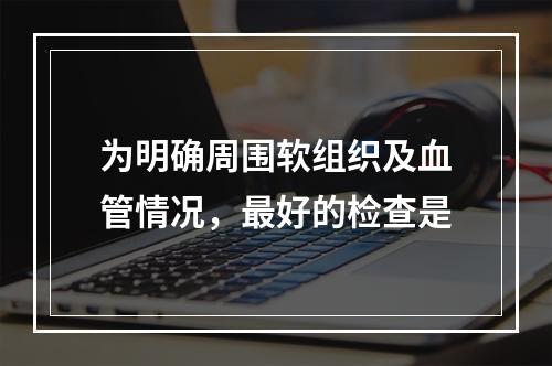 为明确周围软组织及血管情况，最好的检查是