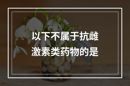 以下不属于抗雌激素类药物的是