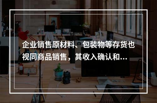 企业销售原材料、包装物等存货也视同商品销售，其收入确认和计量