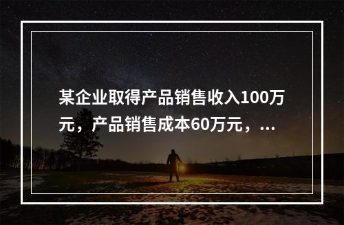 某企业取得产品销售收入100万元，产品销售成本60万元，发生