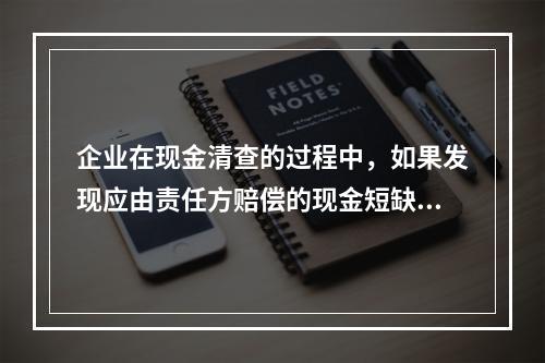 企业在现金清查的过程中，如果发现应由责任方赔偿的现金短缺，应