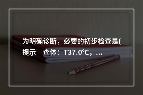 为明确诊断，必要的初步检查是(提示　查体：T37.0℃，P8