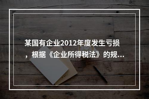 某国有企业2012年度发生亏损，根据《企业所得税法》的规定，