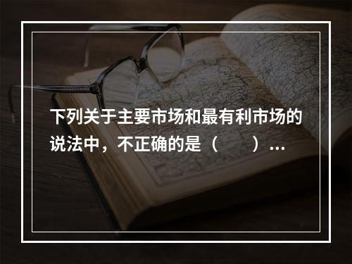 下列关于主要市场和最有利市场的说法中，不正确的是（　　）。