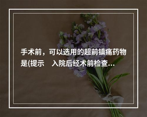 手术前，可以选用的超前镇痛药物是(提示　入院后经术前检查，患