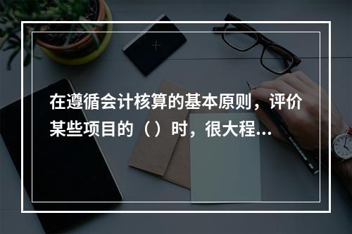 在遵循会计核算的基本原则，评价某些项目的（ ）时，很大程度上