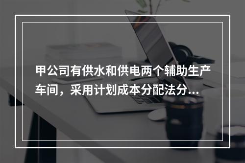 甲公司有供水和供电两个辅助生产车间，采用计划成本分配法分配辅