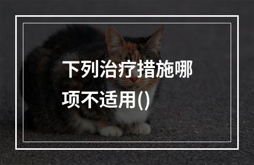 下列治疗措施哪项不适用()