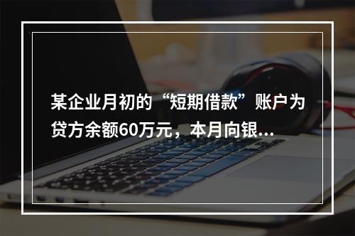 某企业月初的“短期借款”账户为贷方余额60万元，本月向银行借