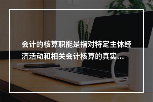 会计的核算职能是指对特定主体经济活动和相关会计核算的真实性、