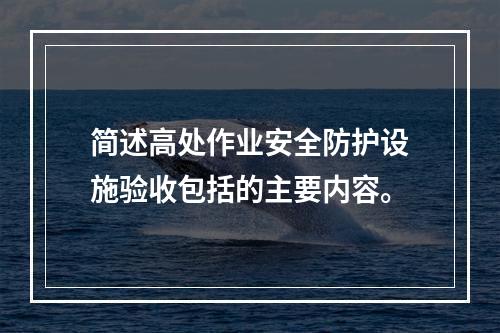 简述高处作业安全防护设施验收包括的主要内容。