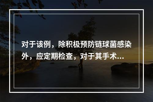 对于该例，除积极预防链球菌感染外，应定期检查，对于其手术时机