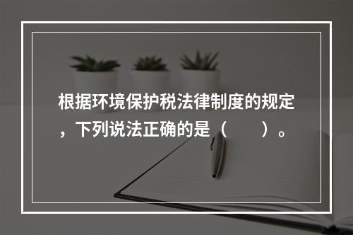 根据环境保护税法律制度的规定，下列说法正确的是（　　）。