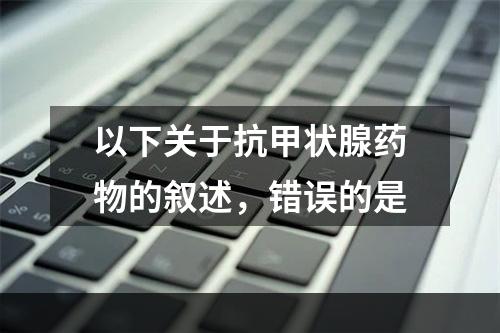 以下关于抗甲状腺药物的叙述，错误的是