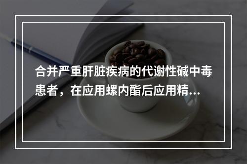 合并严重肝脏疾病的代谢性碱中毒患者，在应用螺内酯后应用精氨酸