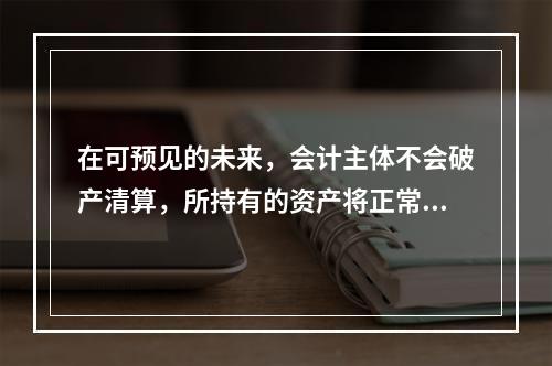 在可预见的未来，会计主体不会破产清算，所持有的资产将正常营运