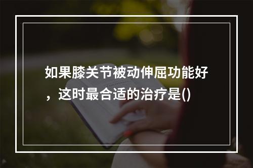 如果膝关节被动伸屈功能好，这时最合适的治疗是()