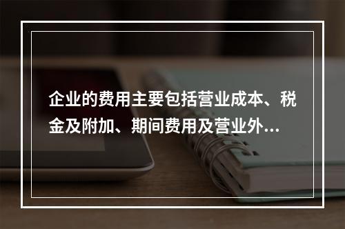 企业的费用主要包括营业成本、税金及附加、期间费用及营业外支出