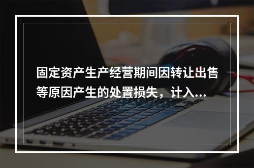 固定资产生产经营期间因转让出售等原因产生的处置损失，计入营业