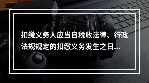 扣缴义务人应当自税收法律、行政法规规定的扣缴义务发生之日起（