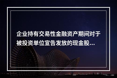 企业持有交易性金融资产期间对于被投资单位宣告发放的现金股利，