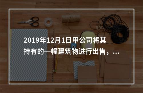 2019年12月1日甲公司将其持有的一幢建筑物进行出售，该建