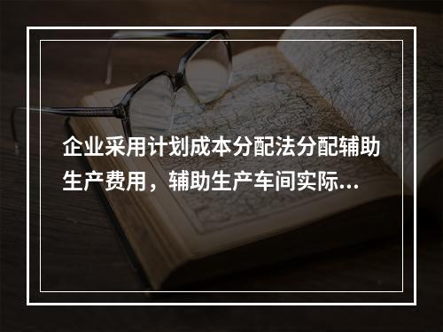 企业采用计划成本分配法分配辅助生产费用，辅助生产车间实际发生