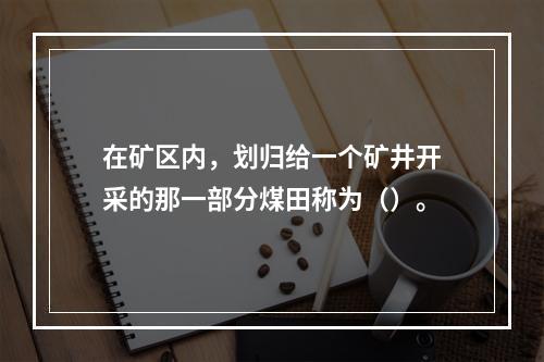 在矿区内，划归给一个矿井开采的那一部分煤田称为（）。