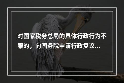 对国家税务总局的具体行政行为不服的，向国务院申请行政复议。（