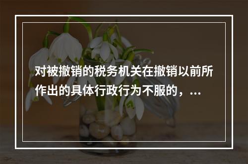 对被撤销的税务机关在撤销以前所作出的具体行政行为不服的，向继