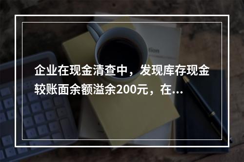 企业在现金清查中，发现库存现金较账面余额溢余200元，在未经