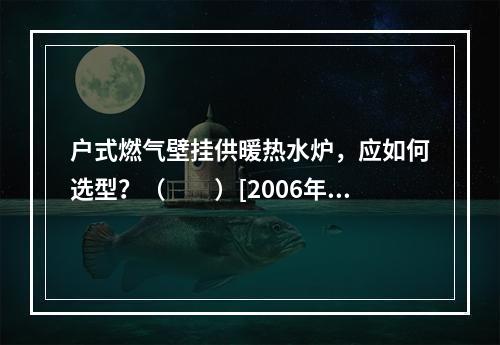 户式燃气壁挂供暖热水炉，应如何选型？（　　）[2006年真