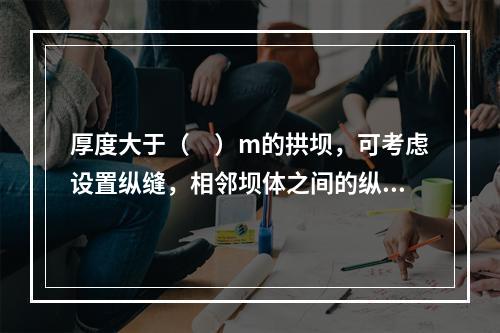 厚度大于（　）m的拱坝，可考虑设置纵缝，相邻坝体之间的纵缝应